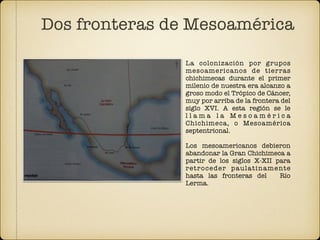 La colonización por grupos
mesoamericanos de tierras
chichimecas durante el primer
milenio de nuestra era alcanzo a
groso modo el Trópico de Cáncer,
muy por arriba de la frontera del
siglo XVI. A esta región se le
l l a m a l a M e s o a m é r i c a
Chichimeca, o Mesoamérica
septentrional.  
 
Los mesoamericanos debieron
abandonar la Gran Chichimeca a
partir de los siglos X-XII para
retroceder paulatinamente
hasta las fronteras del Río
Lerma.
Dos fronteras de Mesoamérica
 