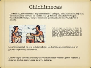 Los Mexicas, informantes de fray Bernardino de Sahagún, llamaban aquella región la
Chichimecatlalli -tierra de los chichimecas- , y también llamada la Teotlalpan
Tlacochalco Mictlampa –campos espaciosos que están hacia el norte, lugar de la
muerte-. 
 
<<Es un lugar de miseria, de dolor, de
sufrimiento, fatiga, pobreza y tormento. Es
un lugar de rocas secas, de fracaso, un
lugar de lamentación, es un lugar de
muerte, de sed, un lugar de rocas secas,
de fracaso, un lugar de lamentación, es un
lugar de muerte, de sed, un lugar de
inanición. Es un lugar de mucha hambre de
mucha muerte>>. 
Los chichimecatlali no sólo incluían salvajes teochichimecas, sino también a un
grupo de agrícolas y sedentarios.
Los etnólogos informan que la palabra chichimeca reﬁere a gente norteña o
de aquél origen, sin precisar su nivel cultural. 
Chichimecas
 