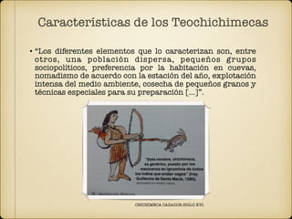 • “Los diferentes elementos que lo caracterizan son, entre
otros, una población dispersa, pequeños grupos
sociopolíticos, preferencia por la habitación en cuevas,
nomadismo de acuerdo con la estación del año, explotación
intensa del medio ambiente, cosecha de pequeños granos y
técnicas especiales para su preparación […]”.
Características de los Teochichimecas
CHICHIMECA CAZADOR SIGLO XVI.
 