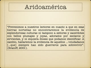 “Prevenimos a nuestros lectores en cuanto a que en esas
tierras norteñas no encontraremos la evidencia de
esplendorosas culturas ni tampoco a señores y sacerdotes
con bellos plumajes y joyas, adorados por esclavos y
sirvientes, y ni siquiera dioses que podamos identificar. A
cambio, hallaremos la evidencia de aquellos …<ciudadanos
[…que] siempre han sido guerreros para sobrevivir”.
(Braniff, 2001).
Aridoamérica
 
