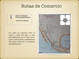 Rutas de Comercio
MINA DE TURQUESA
SITIOS ARQUEOLÓGICOS
RUTAS DE COMERCIO
Las redes de comercio entre el
centro y norte del país, se dan
principalmente por el lado oeste,
como consecuencia posiblemente
del mismo descenso al momento
del poblamiento.
 