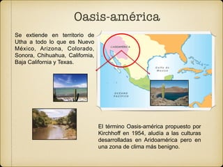 Oasis-américa
El término Oasis-américa propuesto por
Kirchhoff en 1954, aludía a las culturas
desarrolladas en Aridoamérica pero en
una zona de clima más benigno.
Se extiende en territorio de
Utha a todo lo que es Nuevo
México, Arizona, Colorado,
Sonora, Chihuahua, California,
Baja California y Texas. 
 