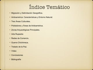 Índice Temático
Migración y Delimitación Geográfica.
Aridoamérica: Características y Entorno Natural.
Tres Áreas Culturales.
Pobladores y Áreas de Aridoamérica.
Zonas Arqueológicas Principales.
Arte Rupestre
Redes de Comercio.
Guerra Chichimeca.
Tratado de la Paz.
Vídeo
Conclusiones
Bibliografía
 