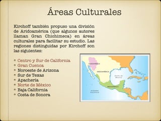 Áreas Culturales
Kirchoff también propuso una división
de Aridoamérica (que algunos autores
llaman Gran Chichimeca) en áreas
culturales para facilitar su estudio. Las
regiones distinguidas por Kirchoff son
las siguientes:
Centro y Sur de California
Gran Cuenca
Noroeste de Arizona
Sur de Texas
Apachería
Norte de México
Baja California
Costa de Sonora
 