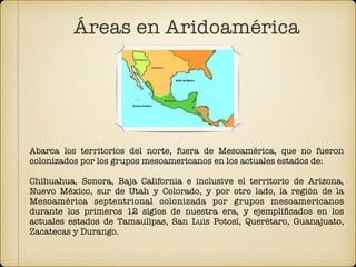 Áreas en Aridoamérica
Abarca los territorios del norte, fuera de Mesoamérica, que no fueron
colonizados por los grupos mesoamericanos en los actuales estados de:
Chihuahua, Sonora, Baja California e inclusive el territorio de Arizona,
Nuevo México, sur de Utah y Colorado, y por otro lado, la región de la
Mesoamérica septentrional colonizada por grupos mesoamericanos
durante los primeros 12 siglos de nuestra era, y ejempliﬁcados en los
actuales estados de Tamaulipas, San Luis Potosí, Querétaro, Guanajuato,
Zacatecas y Durango.
 