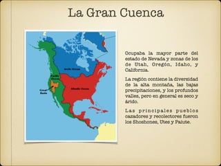 Ocupaba la mayor parte del
estado de Nevada y zonas de los
de Utah, Oregón, Idaho, y
California.
La región contiene la diversidad
de la alta montaña, las bajas
precipitaciones, y los profundos
valles, pero en general es seco y
árido.
L a s p r i n c i p a l e s p u e b l o s
cazadores y recolectores fueron
los Shoshones, Utes y Paiute.
La Gran Cuenca
 