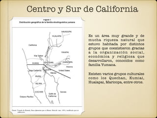 Centro y Sur de California
Es un área muy grande y de
mucha riqueza natural que
estuvo habitada por distintos
grupos que coexistieron gracias
a la organización social,
económica y religiosa que
desarrollaron, conocidos como
familia Yumana.
Existen varios grupos culturales
como los Quechan, Kumiai,
Hualapai, Maricopa, entre otros.
 