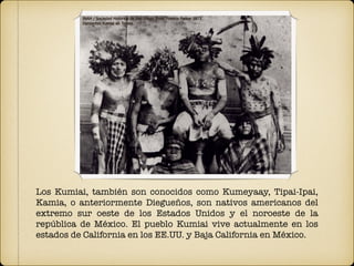 Los Kumiai, también son conocidos como Kumeyaay, Tipai-Ipai,
Kamia, o anteriormente Diegueños, son nativos americanos del
extremo sur oeste de los Estados Unidos y el noroeste de la
república de México. El pueblo Kumiai vive actualmente en los
estados de California en los EE.UU. y Baja California en México.
 
