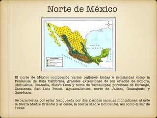 El norte de México comprende varias regiones áridas o semiáridas como la
Península de Baja California, grandes extensiones de los estados de Sonora,
Chihuahua, Coahuila, Nuevo León y norte de Tamaulipas; porciones de Durango,
Zacatecas, San Luis Potosí, Aguascalientes, norte de Jalisco, Guanajuato y
Querétaro.
Se caracteriza por estar franqueada por dos grandes cadenas montañosas: al este
la Sierra Madre Oriental y al oeste, la Sierra Madre Occidental, así como el sur de
Texas.
Norte de México
 