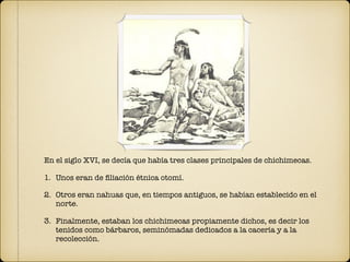 En el siglo XVI, se decía que había tres clases principales de chichimecas.
1. Unos eran de ﬁliación étnica otomí.
2. Otros eran nahuas que, en tiempos antiguos, se habían establecido en el
norte.
3. Finalmente, estaban los chichimecas propiamente dichos, es decir los
tenidos como bárbaros, seminómadas dedicados a la cacería y a la
recolección.
 