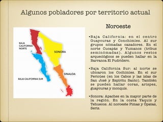 Algunos pobladores por territorio actual
•B a j a C a l i fo r n i a : e n e l c e n t r o
Guaycuras y Conchimíes. Al sur
grupos nómadas cazadores. En el
norte Cucapás y Yumanos (tribus
seminómadas). Algunos restos
arqueológicos se pueden hallar en la
Barranca El Pudridero.
•Baja California Sur: al norte se
ubicaron los Cochimíes. En el sur
Pericúes (en los Cabos y las islas de
San José y Espíritu Santo). También
se pueden hallar coras, arispes,
guaycuras y monquis.
•Sonora: Apaches en la mayor parte de
la región. En la costa Yaquis y
Tehuecos. Al noroeste Pimas y Ópatas,
Seris.
Noroeste
 