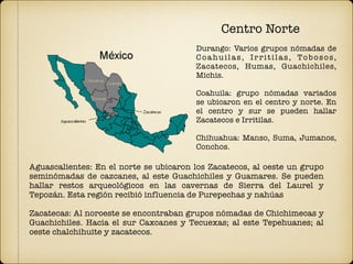 Aguascalientes: En el norte se ubicaron los Zacatecos, al oeste un grupo
seminómadas de cazcanes, al este Guachichiles y Guamares. Se pueden
hallar restos arqueológicos en las cavernas de Sierra del Laurel y
Tepozán. Esta región recibió influencia de Purepechas y nahúas
Zacatecas: Al noroeste se encontraban grupos nómadas de Chichimecas y
Guachichiles. Hacia el sur Caxcanes y Tecuexas; al este Tepehuanes; al
oeste chalchihuite y zacatecos.
Centro Norte
Durango: Varios grupos nómadas de
Coahuilas, Irritilas, Tobosos,
Zacatecos, Humas, Guachichiles,
Michis.
Coahuila: grupo nómadas variados
se ubicaron en el centro y norte. En
el centro y sur se pueden hallar
Zacatecos e Irritilas.
Chihuahua: Manso, Suma, Jumanos,
Conchos.
 