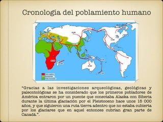 “Gracias a las investigaciones arqueológicas, geológicas y
paleontológicas se ha considerado que los primeros pobladores de
América entraron por un puente que conectaba Alaska con Siberia
durante la última glaciación por el Pleistoceno hace unos 15 000
años, y que siguieron una ruta tierra adentro que no estaba cubierta
por los glaciares que en aquel entonces cubrían gran parte de
Canadá.”.
Cronología del poblamiento humano
 