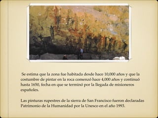 Se estima que la zona fue habitada desde hace 10,000 años y que la
costumbre de pintar en la roca comenzó hace 4,000 años y continuó
hasta 1650, fecha en que se terminó por la llegada de misioneros
españoles.
Las pinturas rupestres de la sierra de San Francisco fueron declaradas
Patrimonio de la Humanidad por la Unesco en el año 1993.
 