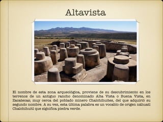 Altavista
El nombre de esta zona arqueológica, proviene de su descubrimiento en los
terrenos de un antiguo rancho denominado Alta Vista o Buena Vista, en
Zacatecas; muy cerca del poblado minero Chalchihuites, del que adquirió su
segundo nombre. A su vez, esta última palabra es un vocablo de origen náhuatl
Chalchihuitl que significa piedra verde.
 