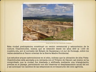 Esta ciudad prehispánica constituyó un centro ceremonial y astronómico de la
cultura Chalchihuites, misma que se extendió desde los años 200 al 1100 de
nuestra era, por el noroeste del Estado de Zacatecas y el sur de Durango, sobre los
valles aledaños al flanco oriental de la Sierra Madre Occidental.
Los estudios arqueo-astronómicos en el sitio, indican que la ubicación de Alta Vista-
Chalchihuites está asociada a su cercanía con el Trópico de Cáncer; así mismo se ha
comprobado que la ciudad fue diseñada y edificada mediante una triangulación
precisa en el paisaje, permitiendo con ello observar el desplazamiento anual del sol
y así anticipar los cambios de las estaciones en el transcurso del ciclo agrícola.
Museo de Sitio Alta Vista Chalchihuites, Zacatecas
 