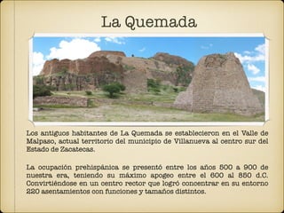 La Quemada
Los antiguos habitantes de La Quemada se establecieron en el Valle de
Malpaso, actual territorio del municipio de Villanueva al centro sur del
Estado de Zacatecas.
La ocupación prehispánica se presentó entre los años 500 a 900 de
nuestra era, teniendo su máximo apogeo entre el 600 al 850 d.C.
Convirtiéndose en un centro rector que logró concentrar en su entorno
220 asentamientos con funciones y tamaños distintos.
 
