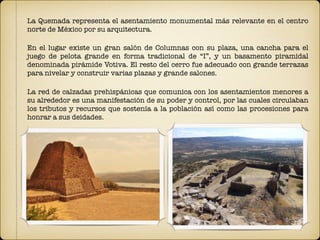 La Quemada representa el asentamiento monumental más relevante en el centro
norte de México por su arquitectura.
En el lugar existe un gran salón de Columnas con su plaza, una cancha para el
juego de pelota grande en forma tradicional de “I”, y un basamento piramidal
denominada pirámide Votiva. El resto del cerro fue adecuado con grande terrazas
para nivelar y construir varias plazas y grande salones.
La red de calzadas prehispánicas que comunica con los asentamientos menores a
su alrededor es una manifestación de su poder y control, por las cuales circulaban
los tributos y recursos que sostenía a la población así como las procesiones para
honrar a sus deidades.
 