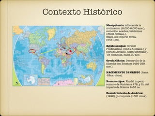 Contexto Histórico
Mesopotamia: Albores de la
civilización (9,000-6,000 ane.),
sumerios, acadios, babilonios
(3500-600ane.).
Etapa del Imperio Persa,
(648-150).
Egipto antiguo: Período
Predinástico, (5464-3100ane.) y
período Arcaico, (3100-2686ane),
-33 dinastías, hasta 30 ane.
Grecia Clásica: Desarrollo de la
filosofía con Sócrates (469-399
ane.).
NACIMIENTO DE CRISTO (2ane.
-29ne. circa).
Roma antigua: Fin del imperio
romano de Occidente 476, y fin del
imperio de Oriente 1453 ne.
Descubrimiento de América:
(1492), y conquista (1521 circa).
 