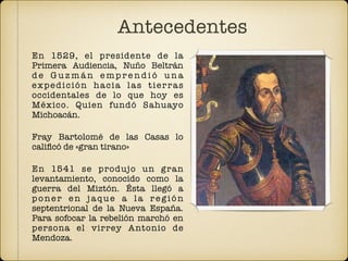 En 1529, el presidente de la
Primera Audiencia, Nuño Beltrán
d e G u z m á n e mp r e n d i ó u n a
expedición hacia las tierras
occidentales de lo que hoy es
México. Quien fundó Sahuayo
Michoacán.
Fray Bartolomé de las Casas lo
caliﬁcó de «gran tirano»
En 1541 se produjo un gran
levantamiento, conocido como la
guerra del Miztón. Ésta llegó a
poner en jaque a la región
septentrional de la Nueva España.
Para sofocar la rebelión marchó en
persona el virrey Antonio de
Mendoza.
Antecedentes
 
