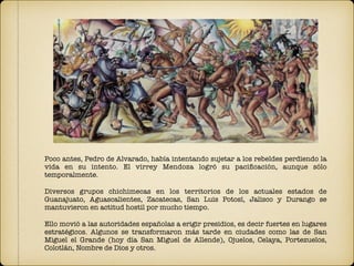 Poco antes, Pedro de Alvarado, había intentando sujetar a los rebeldes perdiendo la
vida en su intento. El virrey Mendoza logró su paciﬁcación, aunque sólo
temporalmente.
Diversos grupos chichimecas en los territorios de los actuales estados de
Guanajuato, Aguascalientes, Zacatecas, San Luis Potosí, Jalisco y Durango se
mantuvieron en actitud hostil por mucho tiempo.
Ello movió a las autoridades españolas a erigir presidios, es decir fuertes en lugares
estratégicos. Algunos se transformaron más tarde en ciudades como las de San
Miguel el Grande (hoy día San Miguel de Allende), Ojuelos, Celaya, Portezuelos,
Colotlán, Nombre de Dios y otros.
 