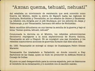 Así estallaba un movimiento de resistencia que será conocido como
Guerra del Mixtón, desde la sierra de Nayarit hasta las regiones de
Juchipila, Nochistlán y Teocaltiche, en los estados de Jalisco y Zacatecas.
La rebelión era dirigida por el jefe Xiulteque, por los señores de Jalpa y
Tlaltenango, y por Tenamaxtle, hermano del señor de Nochistlán.
Estos caudillos difundieron en sus tierras la semilla de la guerra y bajo el
lema: “Axcan quema, tehuatl, nehuatl”
Consumada la derrota en el Mixtón, los rebeldes sobrevivientes
decidieron replegarse a la zona septentrional de Nueva Galicia,
Tenamaztle se alió a Chapuli. No se consiguió una paz duradera, y los
rebeldes mantuvieron acciones de guerrilla durante casi diez años más.
En 1551 Tenamaztle se entregó al obispo de Guadalajara Pedro Gómez
Maraver.
Tenamaztle fue trasladado a Valladolid, en donde conoció a fray
Bartolomé de las Casas, quien no dudo en promover su defensa frente al
Consejo de Indias.
El juicio no pasó desapercibido para la corona española, pero se desconoce
el veredicto de la reclamación y lo sucedido con el caudillo caxcán.
“Axcan quema, tehuatl, nehuatl”
 