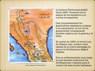Camino Real de Tierra Adentro
La Guerra Chichimeca estalló
hacia 1550. Comenzó con el
ataque de los zacatecos a un
convoy de españoles.
Casi inmediatamente los
guachichiles empezaron a atacar
a los extranjeros. Al sur de los
guachichiles, los guamares
también optaron por la guerra y el
botín.
En marzo de 1590, el virrey Luis
de Velasco, hijo, nombró como
cabeza de la nueva estrategia de
paz en la Chichimeca a Miguel
Caldera.
Fue un enfrentamiento muy largo,
en que también predominó las
fortiﬁcaciones o asedios para el
control del área donde habitaban.
 