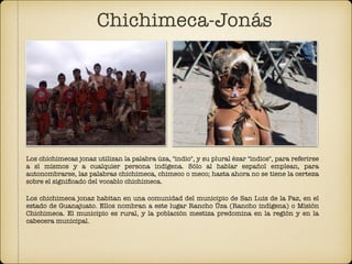 Los chichimecas jonaz utilizan la palabra úza, "indio", y su plural ézar "indios", para referirse
a sí mismos y a cualquier persona indígena. Sólo al hablar español emplean, para
autonombrarse, las palabras chichimeca, chimeco o meco; hasta ahora no se tiene la certeza
sobre el signiﬁcado del vocablo chichimeca.
Los chichimeca jonaz habitan en una comunidad del municipio de San Luis de la Paz, en el
estado de Guanajuato. Ellos nombran a este lugar Rancho Úza (Rancho indígena) o Misión
Chichimeca. El municipio es rural, y la población mestiza predomina en la región y en la
cabecera municipal.
Chichimeca-Jonás
 
