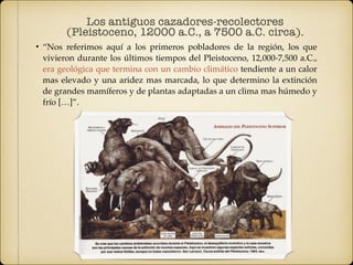 • “Nos referimos aquí a los primeros pobladores de la región, los que
vivieron durante los últimos tiempos del Pleistoceno, 12,000-7,500 a.C.,
era geológica que termina con un cambio climático tendiente a un calor
mas elevado y una aridez mas marcada, lo que determino la extinción
de grandes mamíferos y de plantas adaptadas a un clima mas húmedo y
frío […]”.
Los antiguos cazadores-recolectores
(Pleistoceno, 12000 a.C., a 7500 a.C. circa).
 