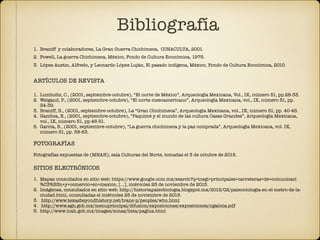 Bibliografía
1. Braniff y colaboradores, La Gran Guerra Chichimeca, CONACULTA, 2001.
2. Powell, La guerra Chichimeca, México, Fondo de Cultura Económica, 1975.
3. López Austin, Alfredo, y Leonardo López Luján, El pasado indígena, México, Fondo de Cultura Económica, 2010.
ARTÍCULOS DE REVISTA
1. Lumholtz, C., (2001, septiembre-octubre), “El norte de México”, Arqueología Mexicana, Vol., IX, número 51, pp.28-33.
2. Weigand, P., (2001, septiembre-octubre), “El norte mesoamericano”, Arqueología Mexicana, vol., IX, número 51, pp.
34-39.
3. Braniff, B., (2001, septiembre-octubre), La “Gran Chichimeca”, Arqueología Mexicana, vol., IX, número 51, pp. 40-45.
4. Gamboa, E., (2001, septiembre-octubre), “Paquimé y el mundo de las cultura Casas Grandes”, Arqueología Mexicana,
vol., IX, número 51, pp.46-51.
5. García, B., (2001, septiembre-octubre), “La guerra chichimeca y la paz comprada”, Arqueología Mexicana, vol. IX,
número 51, pp. 58-63.
FOTOGRAFÍAS
Fotografías expuestas de (MNAH), sala Culturas del Norte, tomadas el 3 de octubre de 2015.
SITIOS ELECTRÓNICOS
1. Mapas consultados en sitio web: https://www.google.com.mx/search?q=inegi+principales+carreteras+de+comunicaci
%C3%B3n+y+comercio+en+mexico, […], miércoles 25 de noviembre de 2015.
2. Imágenes, consultados en sitio web: http://historiapaleobiologia.blogspot.mx/2015/02/paleontologia-en-el-metro-de-la-
ciudad.html, consultadas el miércoles 25 de noviembre de 2015.
3. http://www.texasbeyondhistory.net/trans-p/peoples/who.html
4. http://www.agn.gob.mx/menuprincipal/difusion/exposiciones/exposiciones/ngalicia.pdf
5. http://www.inah.gob.mx/images/zonas/lista/pagina.html
 