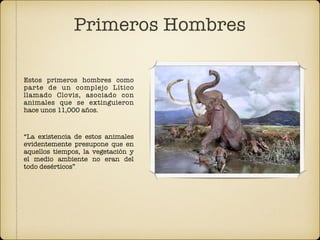 Estos primeros hombres como
parte de un complejo Lítico
llamado Clovis, asociado con
animales que se extinguieron
hace unos 11,000 años.
“La existencia de estos animales
evidentemente presupone que en
aquellos tiempos, la vegetación y
el medio ambiente no eran del
todo desérticos”.
Primeros Hombres
 