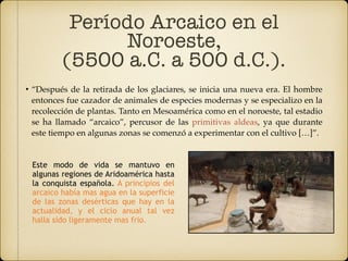 • “Después de la retirada de los glaciares, se inicia una nueva era. El hombre
entonces fue cazador de animales de especies modernas y se especializo en la
recolección de plantas. Tanto en Mesoamérica como en el noroeste, tal estadio
se ha llamado “arcaico”, percusor de las primitivas aldeas, ya que durante
este tiempo en algunas zonas se comenzó a experimentar con el cultivo […]”.
Período Arcaico en el
Noroeste,
(5500 a.C. a 500 d.C.).
Este modo de vida se mantuvo en
algunas regiones de Aridoamérica hasta
la conquista española. A principios del
arcaico había mas agua en la superficie
de las zonas desérticas que hay en la
actualidad, y el ciclo anual tal vez
halla sido ligeramente mas frio.
 