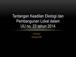 Arie Sujito
Sosiolog UGM
Tantangan Keadilan Ekologi dan
Pembangunan Lokal dalam
UU no. 23 tahun 2014
 