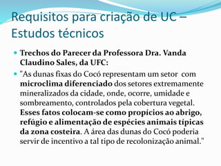 Requisitos para criação de UC –
Estudos técnicos
 Trechos do Parecer da Professora Dra. Vanda
Claudino Sales, da UFC:
 "As dunas fixas do Cocó representam um setor com
microclima diferenciado dos setores extremamente
mineralizados da cidade, onde, ocorre, umidade e
sombreamento, controlados pela cobertura vegetal.
Esses fatos colocam-se como propícios ao abrigo,
refúgio e alimentação de espécies animais típicas
da zona costeira. A área das dunas do Cocó poderia
servir de incentivo a tal tipo de recolonização animal."
 