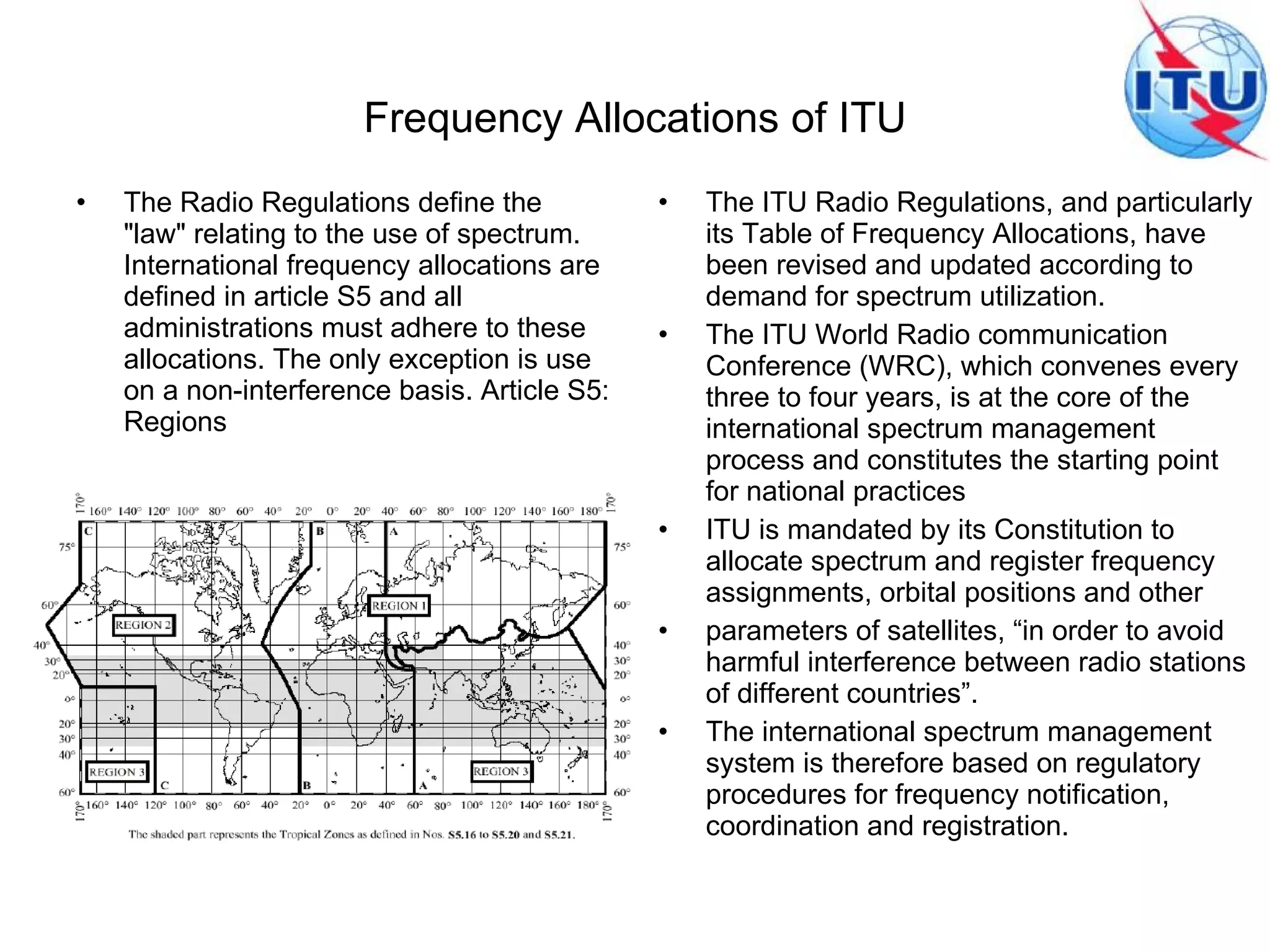 Frequency Allocations of ITU The Radio Regulations define the "law" relating to the use of spectrum. International frequency allocations are defined in article S5 and all administrations must adhere to these allocations. The only exception is use on a non-interference basis. Article S5: Regions The ITU Radio Regulations, and particularly its Table of Frequency Allocations, have been revised and updated according to demand for spectrum utilization. The ITU World Radio communication Conference (WRC), which convenes every three to four years, is at the core of the international spectrum management process and constitutes the starting point for national practices ITU is mandated by its Constitution to allocate spectrum and register frequency assignments, orbital positions and other parameters of satellites, “in order to avoid harmful interference between radio stations of different countries”. The international spectrum management system is therefore based on regulatory procedures for frequency notification, coordination and registration. 