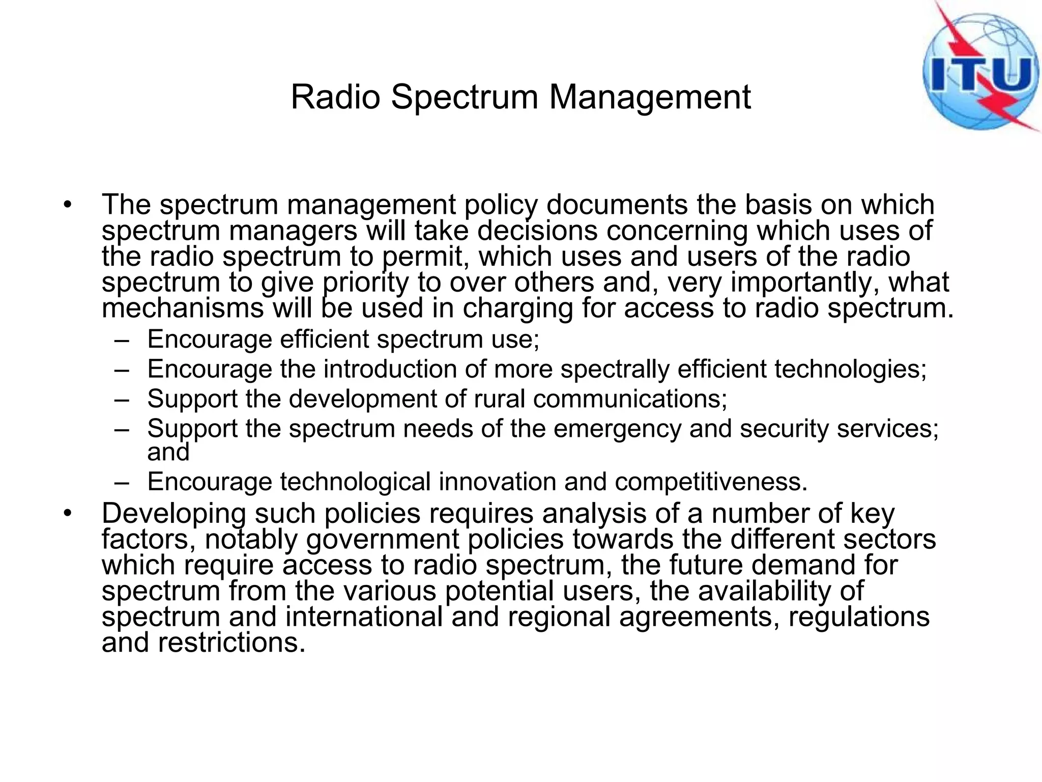 Radio Spectrum Management The spectrum management policy documents the basis on which spectrum managers will take decisions concerning which uses of the radio spectrum to permit, which uses and users of the radio spectrum to give priority to over others and, very importantly, what mechanisms will be used in charging for access to radio spectrum.  Encourage efficient spectrum use;  Encourage the introduction of more spectrally efficient technologies;  Support the development of rural communications;  Support the spectrum needs of the emergency and security services; and  Encourage technological innovation and competitiveness.  Developing such policies requires analysis of a number of key factors, notably government policies towards the different sectors which require access to radio spectrum, the future demand for spectrum from the various potential users, the availability of spectrum and international and regional agreements, regulations and restrictions.  