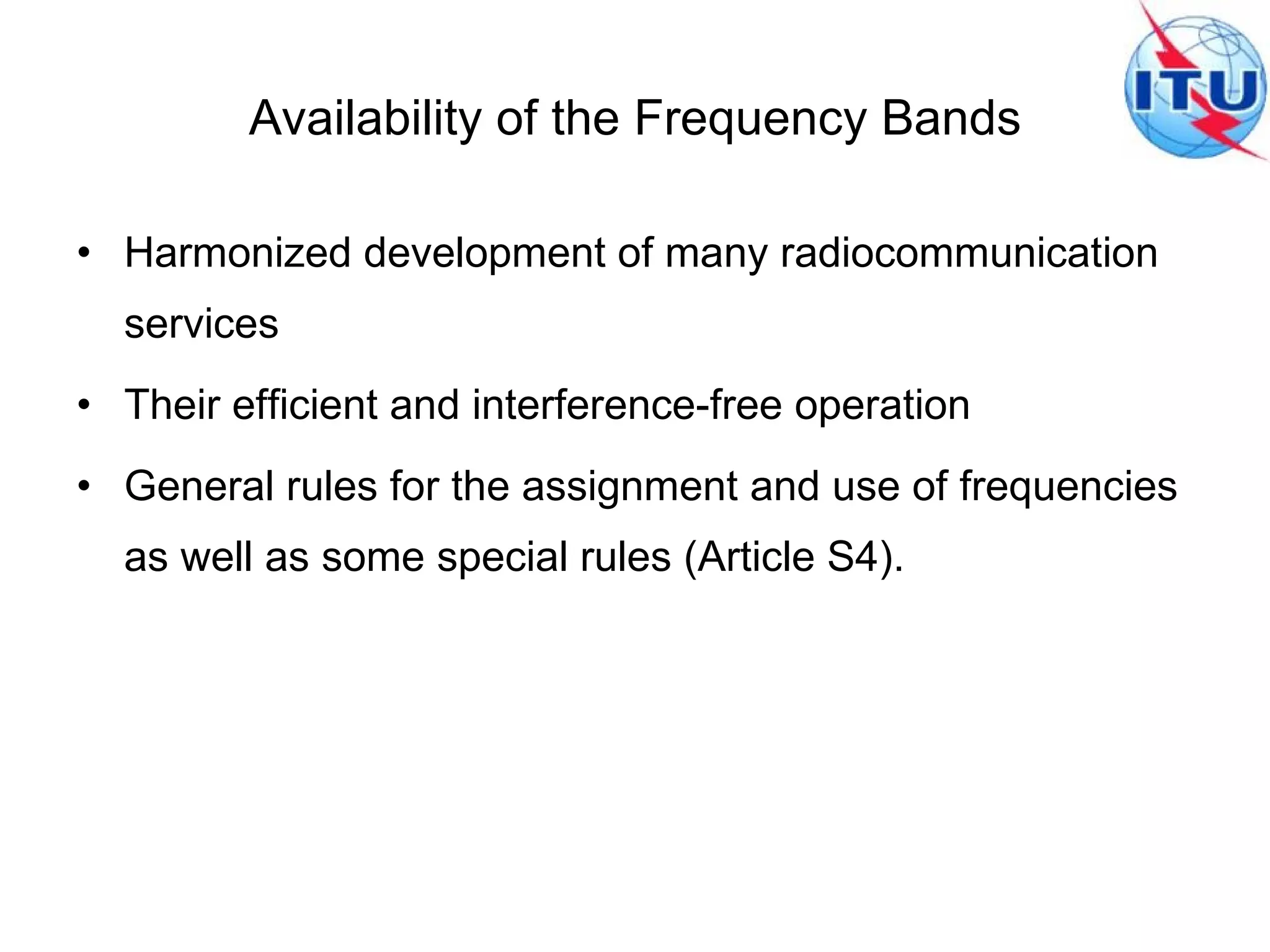 Availability of the Frequency Bands Harmonized development of many radiocommunication services  Their efficient and interference-free operation General rules for the assignment and use of frequencies as well as some special rules (Article S4). 