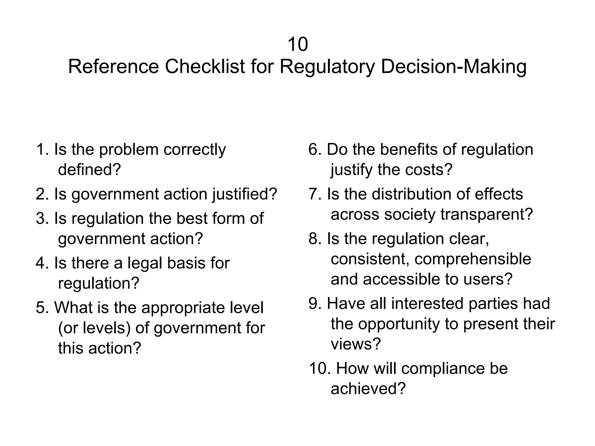 10 Reference Checklist for Regulatory Decision-Making 1. Is the problem correctly defined? 2. Is government action justified? 3. Is regulation the best form of government action? 4. Is there a legal basis for regulation? 5. What is the appropriate level (or levels) of government for this action? 6. Do the benefits of regulation justify the costs? 7. Is the distribution of effects across society transparent? 8. Is the regulation clear, consistent, comprehensible and accessible to users? 9. Have all interested parties had the opportunity to present their views? 10. How will compliance be achieved? 