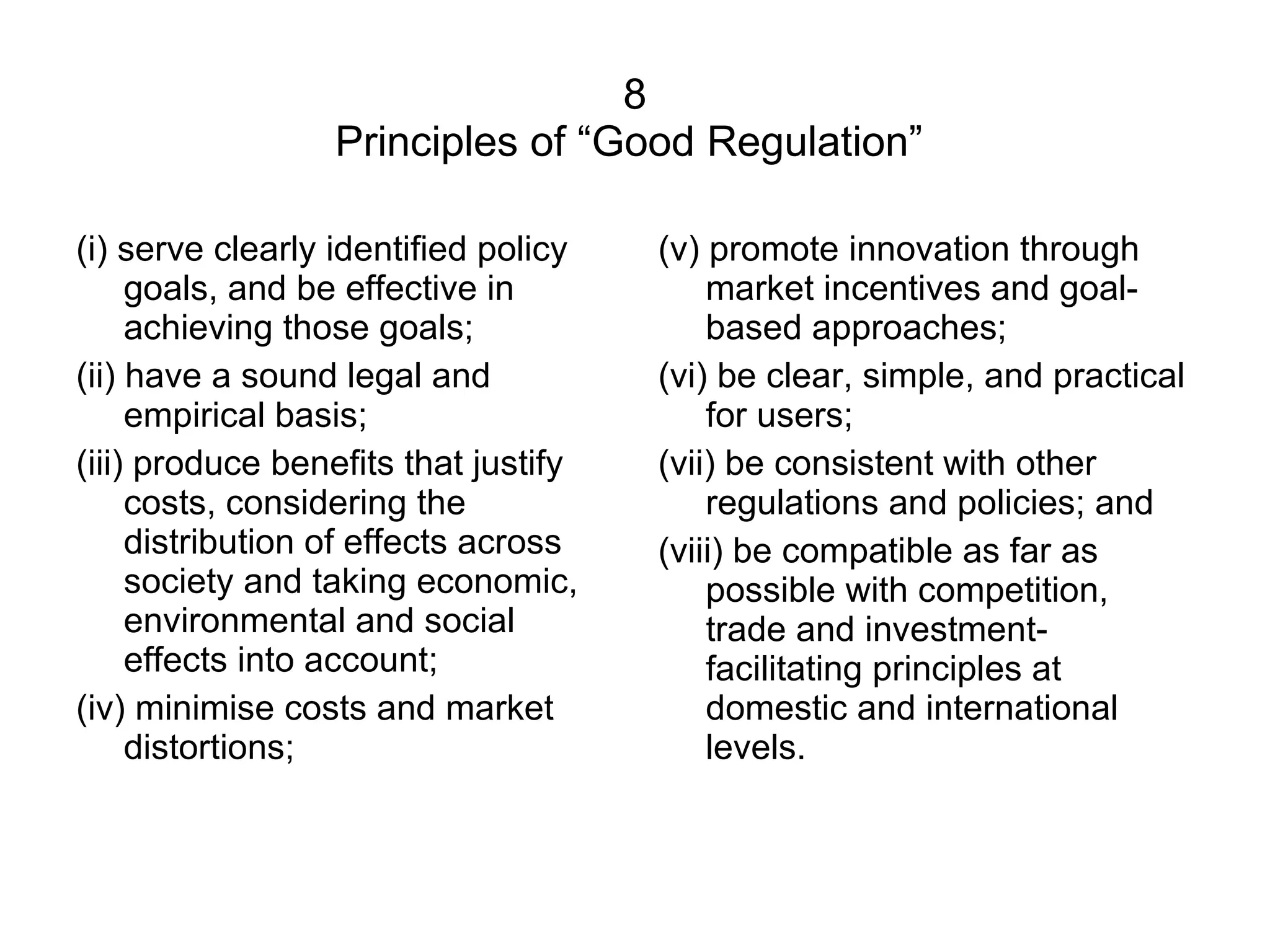 8 Principles of “Good Regulation”  (i) serve clearly identified policy goals, and be effective in achieving those goals;  (ii) have a sound legal and empirical basis;  (iii) produce benefits that justify costs, considering the distribution of effects across society and taking economic, environmental and social effects into account;  (iv) minimise costs and market distortions; (v) promote innovation through market incentives and goal-based approaches;  (vi) be clear, simple, and practical for users;  (vii) be consistent with other regulations and policies; and  (viii) be compatible as far as possible with competition, trade and investment-facilitating principles at domestic and international levels. 