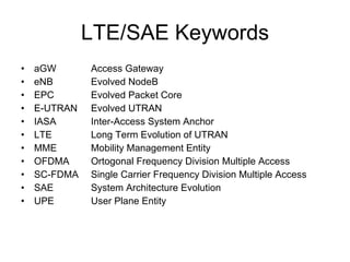 LTE Overview 3GPP R8 solution for the next 10 years Peaks rates: DL 100Mbps with OFDMA, UL 50Mbps with SC-FDMA Latency for Control-plane < 100ms, for User-plane < 5ms  Optimised for packet switched domain, supporting VoIP Scaleable RF bandwidth between 1.25MHz to 20MHz 200 users per cell in active state Supports MBMS multimedia services Uses MIMO multiple antenna technology Optimised for 0-15km/h mobile speed and support for up-to 120-350 km/h No soft handover,  Intra-RAT handovers with UTRAN Simpler E-UTRAN architecture: no RNC, no CS domain, no DCH 