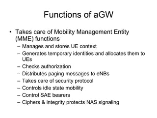 RAN interfaces X2 interface between eNBs for handovers Handover in 10 ms No soft handovers  Interfaces using IP over E1/T1/ATM/Ethernet /… Load sharing in S1 S1 divided to S1-U (to UPE) and S1-C (to CPE)  Single node failure has limited effects S1 S8 X2 X2 eNB aGW eNB aGW eNB 