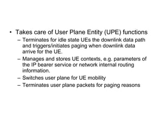 SAE architecture [3GPP TS 23.401] Evolved Packet Core S11 S2 S3 S4 S7 S6 SGi S1 Gb Iu Rx+ X1 X1 X2 Evolved RAN aGW S5 GERAN UTRAN GPRS Core MME UPE SAE GW PCRF Operator IP  services (including IMS, PSS, ...) Non-3GPP IP Access eNB eNB PDN SAE GW HSS 