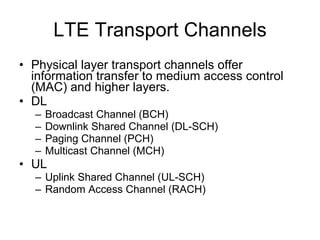 LTE Physical Layer Enables exchange of data & control info between eNB and UE and also transport of data to and from higher layers Functions performed include error detection, FEC, MIMO antenna processing, synchronization, etc. It consists of Physical Signals and Physical Channels Physical Signals are used for system synchronization, cell identification and channel estimation.  Physical Channels for transporting control, scheduling and user payload from the higher layers  OFDMA in the DL, SC-FDMA in the UL LTE supports FDD and TDD modes of operation 