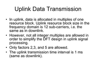 Downlink Physical Layer Procedures Cell search and synchronization: Scheduling:  Scheduling is done in the base station (eNodeB). The downlink control channel PDCCH informs the users about their allocated time/frequency resources and the transmission formats to use. The scheduler evaluates different types of information, e.g. Quality of Service parameters, measurements from the UE, UE capabilities, buffer status. Link Adaptation:  Link adaptation is already known from HSDPA as Adaptive Modulation and Coding. Also in E-UTRA, modulation and coding for the shared data channel is not fix, but it is adapted according to radio link quality. For this purpose, the UE regularly reports Channel Quality Indications (CQI) to the eNodeB. Hybrid ARQ (Automatic Repeat Request):  Downlink Hybrid ARQ is also known from HSDPA.  It is a retransmission protocol.  The UE can request retransmissions of incorrectly received data packets. 