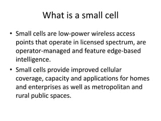 What is a small cell
• Small cells are low-power wireless access
  points that operate in licensed spectrum, are
  operator-managed and feature edge-based
  intelligence.
• Small cells provide improved cellular
  coverage, capacity and applications for homes
  and enterprises as well as metropolitan and
  rural public spaces.
 