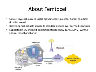 About Femtocell
• Simple, low cost, easy-to-install cellular access point for homes (& offices
  & metro areas)
• Delivering fast, reliable service to standard phones over licensed spectrum
• Supported in 3G and next-generation standards by 3GPP, 3GPP2, WiMAX
  Forum, Broadband Forum
 
