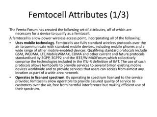 Femtocell Attributes (1/3)
The Femto Forum has created the following set of attributes, all of which are
    necessary for a device to qualify as a femtocell.
A femtocell is a low-power wireless access point, incorporating all of the following:
• Uses mobile technology. Femtocells use fully standard wireless protocols over the
    air to communicate with standard mobile devices, including mobile phones and a
    wide range of other mobile-enabled devices. Qualifying standard protocols include
    GSM, WCDMA, LTE,MobileWiMAX, CDMA and other current and future protocols
    standardised by 3GPP, 3GPP2 and the IEEE/WiMAXForum,which collectively
    comprise the technologies included in the ITU-R definition of IMT. The use of such
    protocols allows femtocells to provide services to several billion existing mobile
    devices worldwide and to provide services that users can access from almost any
    location as part of a wide-area network.
• Operates in licensed spectrum. By operating in spectrum licensed to the service
    provider, femtocells allow operators to provide assured quality of service to
    customers over the air, free from harmful interference but making efficient use of
    their spectrum.
 
