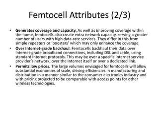 Femtocell Attributes (2/3)
• Generates coverage and capacity. As well as improving coverage within
  the home, femtocells also create extra network capacity, serving a greater
  number of users with high data-rate services. They differ in this from
  simple repeaters or ‘boosters’ which may only enhance the coverage.
• Over Internet-grade backhaul. Femtocells backhaul their data over
  Internet-grade broadband connections, including DSL and cable, using
  standard Internet protocols. This may be over a specific Internet service
  provider’s network, over the Internet itself or over a dedicated link.
• Permits low prices. The large volumes envisaged for femtocells will allow
  substantial economies of scale, driving efficiencies in manufacturing and
  distribution in a manner similar to the consumer electronics industry and
  with pricing projected to be comparable with access points for other
  wireless technologies.
 