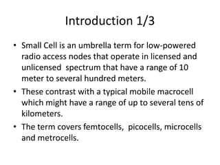 Introduction 1/3
• Small Cell is an umbrella term for low-powered
  radio access nodes that operate in licensed and
  unlicensed spectrum that have a range of 10
  meter to several hundred meters.
• These contrast with a typical mobile macrocell
  which might have a range of up to several tens of
  kilometers.
• The term covers femtocells, picocells, microcells
  and metrocells.
 