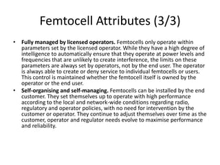 Femtocell Attributes (3/3)
• Fully managed by licensed operators. Femtocells only operate within
  parameters set by the licensed operator. While they have a high degree of
  intelligence to automatically ensure that they operate at power levels and
  frequencies that are unlikely to create interference, the limits on these
  parameters are always set by operators, not by the end user. The operator
  is always able to create or deny service to individual femtocells or users.
  This control is maintained whether the femtocell itself is owned by the
  operator or the end user.
• Self-organising and self-managing. Femtocells can be installed by the end
  customer. They set themselves up to operate with high performance
  according to the local and network-wide conditions regarding radio,
  regulatory and operator policies, with no need for intervention by the
  customer or operator. They continue to adjust themselves over time as the
  customer, operator and regulator needs evolve to maximise performance
  and reliability.
 